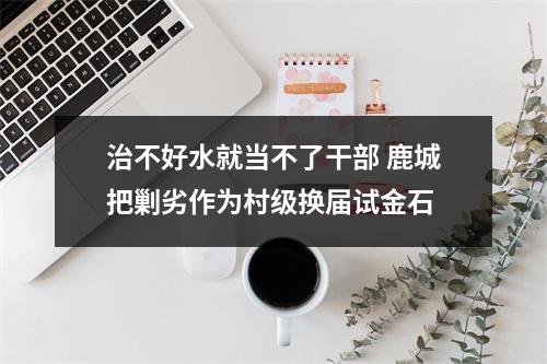 治不好水就当不了干部 鹿城把剿劣作为村级换届试金石