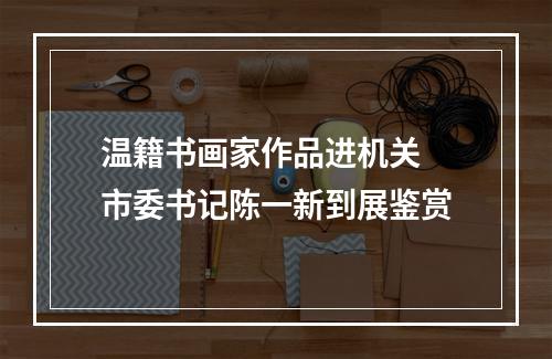 温籍书画家作品进机关 市委书记陈一新到展鉴赏