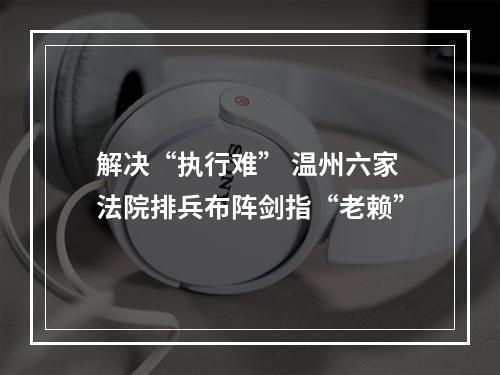 解决“执行难” 温州六家法院排兵布阵剑指“老赖”