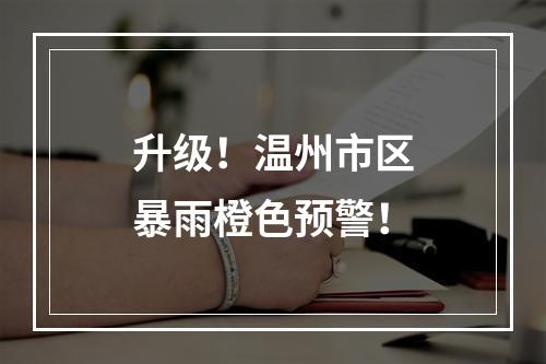 升级！温州市区暴雨橙色预警！