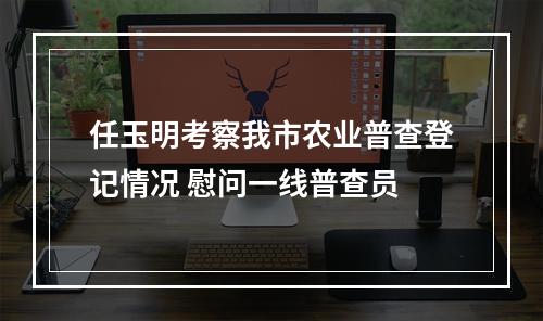 任玉明考察我市农业普查登记情况 慰问一线普查员