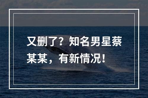 又删了？知名男星蔡某某，有新情况！