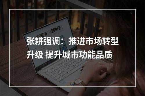 张耕强调：推进市场转型升级 提升城市功能品质