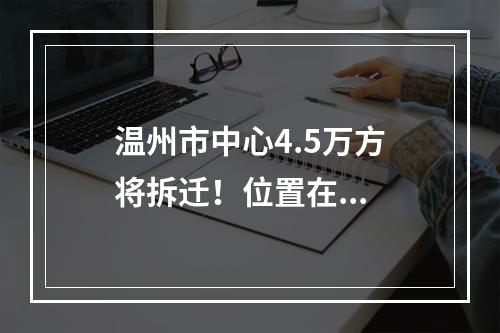 温州市中心4.5万方将拆迁！位置在...