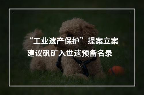 “工业遗产保护”提案立案 建议矾矿入世遗预备名录