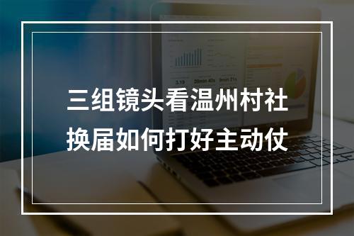 三组镜头看温州村社换届如何打好主动仗