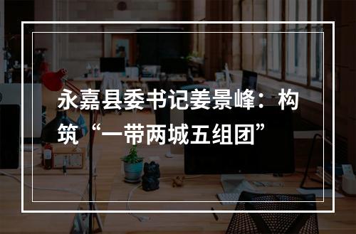 永嘉县委书记姜景峰：构筑“一带两城五组团”