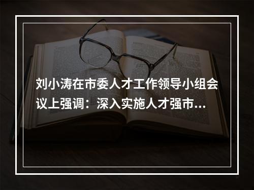 刘小涛在市委人才工作领导小组会议上强调：深入实施人才强市创新首位战略