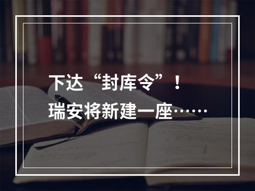 下达“封库令”！ 瑞安将新建一座……