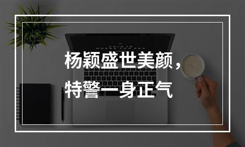 杨颖盛世美颜，特警一身正气