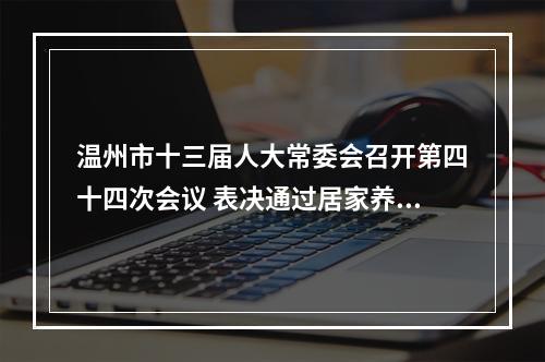 温州市十三届人大常委会召开第四十四次会议 表决通过居家养老服务促进条例