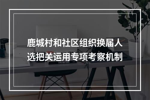 鹿城村和社区组织换届人选把关运用专项考察机制