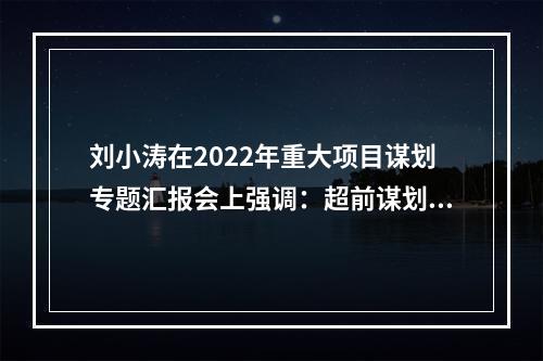 刘小涛在2022年重大项目谋划专题汇报会上强调：超前谋划靠前发力 以重大项目建设夯实高质量发展根基