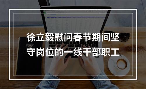 徐立毅慰问春节期间坚守岗位的一线干部职工