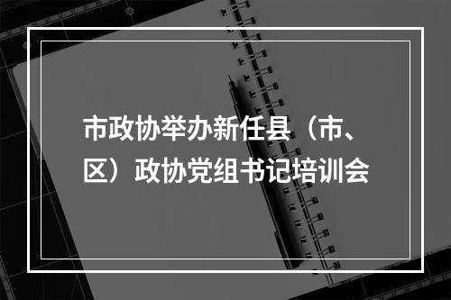 市政协举办新任县（市、区）政协党组书记培训会
