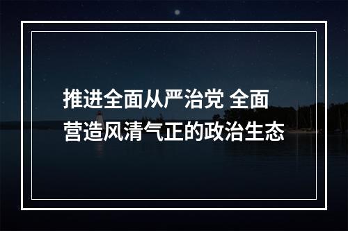 推进全面从严治党 全面营造风清气正的政治生态