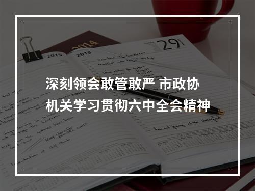 深刻领会敢管敢严 市政协机关学习贯彻六中全会精神