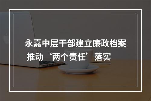 永嘉中层干部建立廉政档案 推动‘两个责任’落实