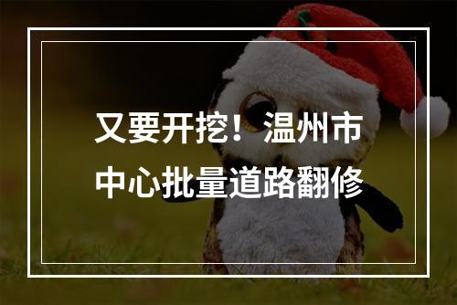 又要开挖！温州市中心批量道路翻修