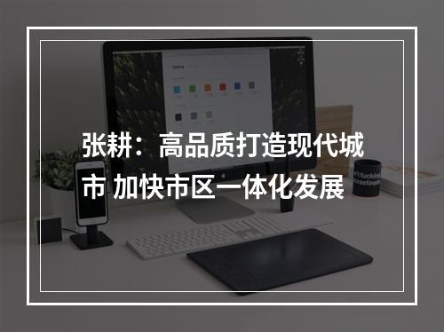 张耕：高品质打造现代城市 加快市区一体化发展