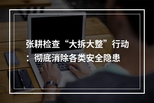 张耕检查“大拆大整”行动：彻底消除各类安全隐患