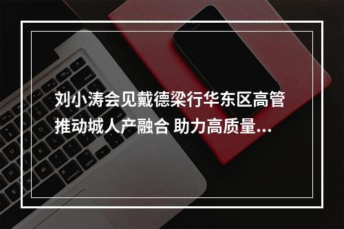 刘小涛会见戴德梁行华东区高管 推动城人产融合 助力高质量发展