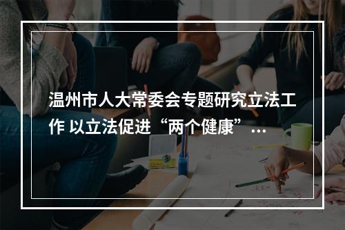 温州市人大常委会专题研究立法工作 以立法促进“两个健康”和全民阅读