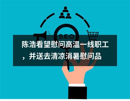 陈浩看望慰问高温一线职工，并送去清凉消暑慰问品