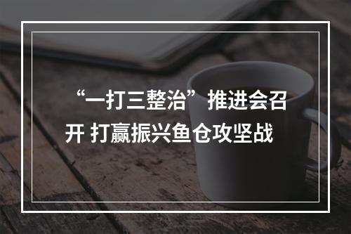 “一打三整治”推进会召开 打赢振兴鱼仓攻坚战