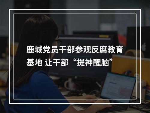 鹿城党员干部参观反腐教育基地 让干部“提神醒脑”