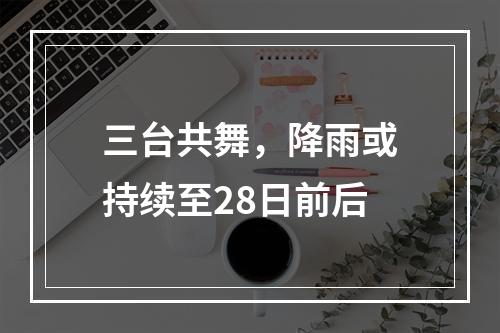 三台共舞，降雨或持续至28日前后