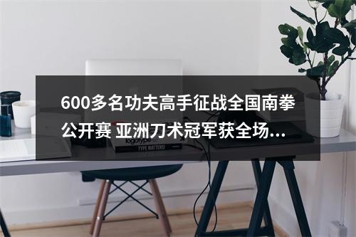 600多名功夫高手征战全国南拳公开赛 亚洲刀术冠军获全场最高分