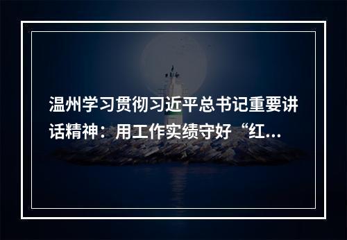 温州学习贯彻习近平总书记重要讲话精神：用工作实绩守好“红色根脉”
