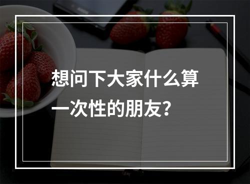 想问下大家什么算一次性的朋友？