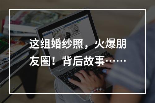 这组婚纱照，火爆朋友圈！背后故事……