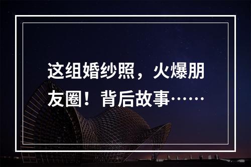 这组婚纱照，火爆朋友圈！背后故事……