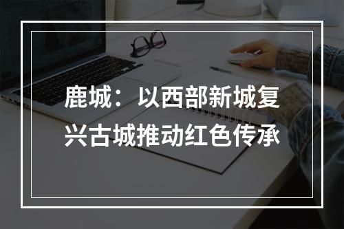 鹿城：以西部新城复兴古城推动红色传承