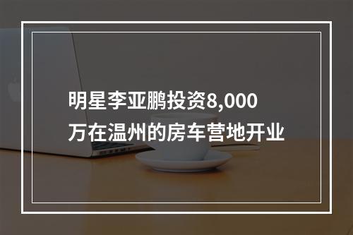 明星李亚鹏投资8,000万在温州的房车营地开业