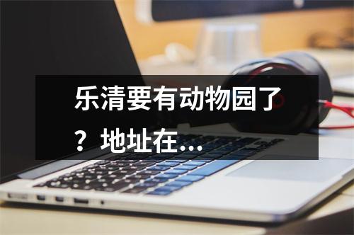 乐清要有动物园了？地址在...