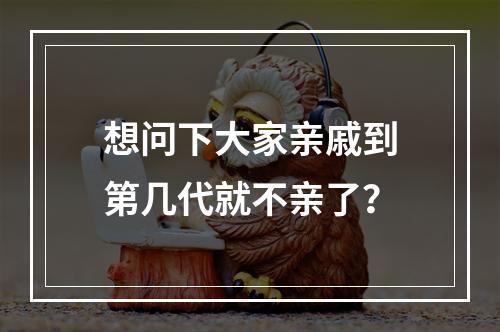 想问下大家亲戚到第几代就不亲了？