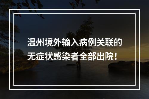 温州境外输入病例关联的无症状感染者全部出院！