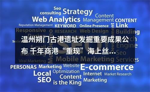 温州朔门古港遗址发掘重要成果公布 千年商港“重现”海上丝绸之路中国航迹