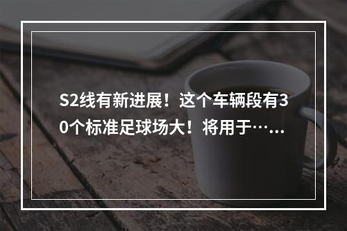 S2线有新进展！这个车辆段有30个标准足球场大！将用于……