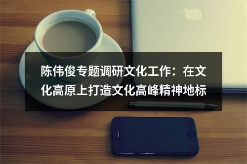 陈伟俊专题调研文化工作：在文化高原上打造文化高峰精神地标