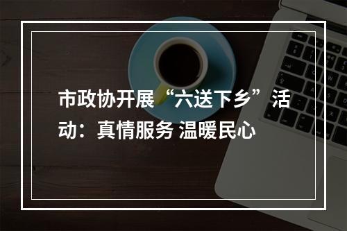 市政协开展“六送下乡”活动：真情服务 温暖民心
