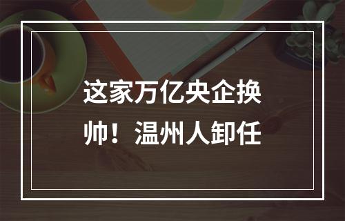 这家万亿央企换帅！温州人卸任