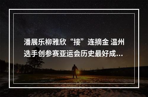 潘展乐柳雅欣“接”连摘金 温州选手创参赛亚运会历史最好成绩