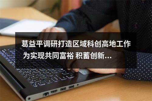 葛益平调研打造区域科创高地工作 为实现共同富裕 积蓄创新动能