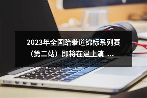 2023年全国跆拳道锦标系列赛（第二站）即将在温上演  本周去看“跆”酷辣