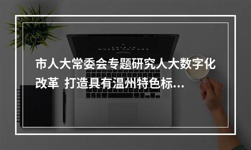 市人大常委会专题研究人大数字化改革  打造具有温州特色标志性成果